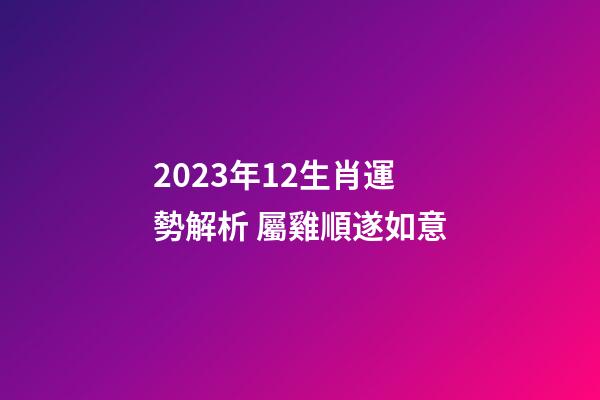 2023年12生肖運勢解析 屬雞順遂如意
